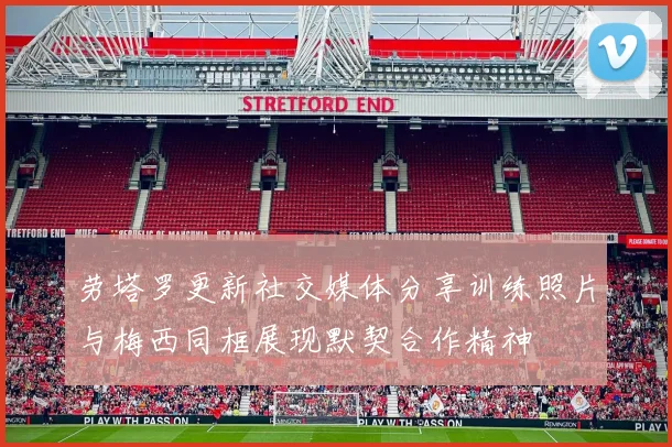 劳塔罗更新社交媒体分享训练照片与梅西同框展现默契合作精神