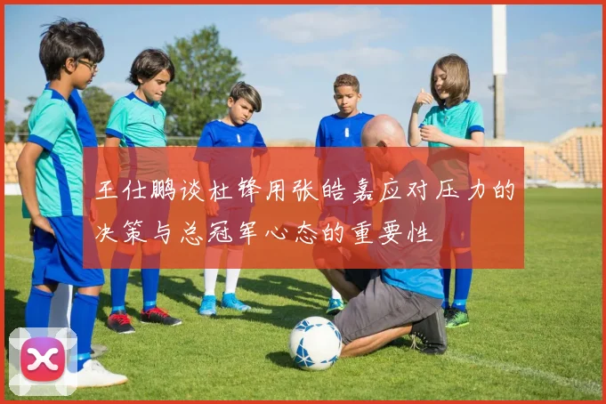 王仕鹏谈杜锋用张皓嘉应对压力的决策与总冠军心态的重要性