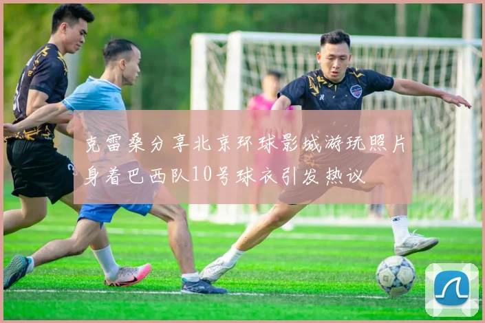克雷桑分享北京环球影城游玩照片身着巴西队10号球衣引发热议