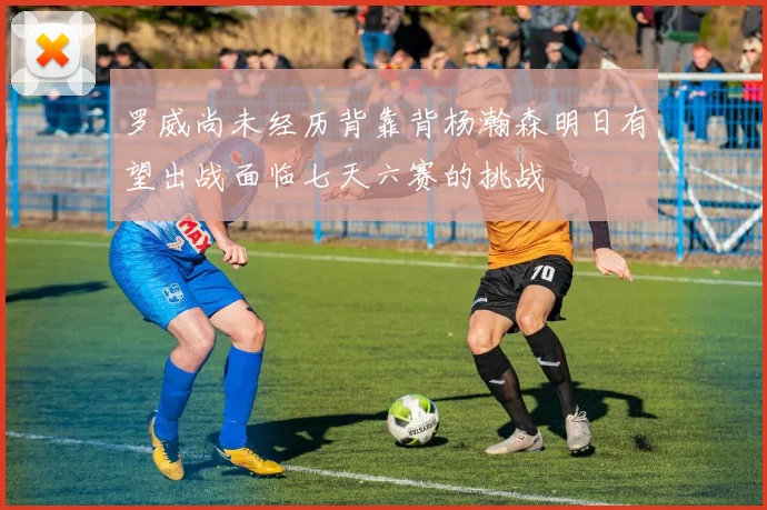 罗威尚未经历背靠背杨瀚森明日有望出战面临七天六赛的挑战