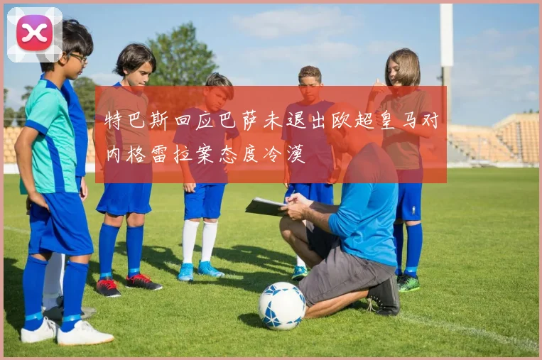特巴斯回应巴萨未退出欧超皇马对内格雷拉案态度冷漠