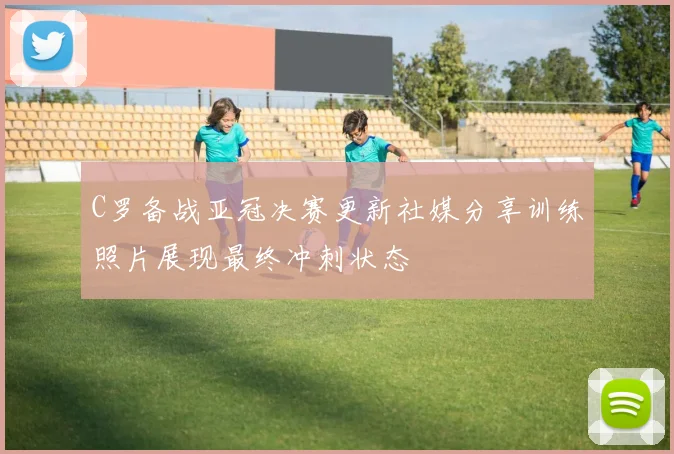 C罗备战亚冠决赛更新社媒分享训练照片展现最终冲刺状态