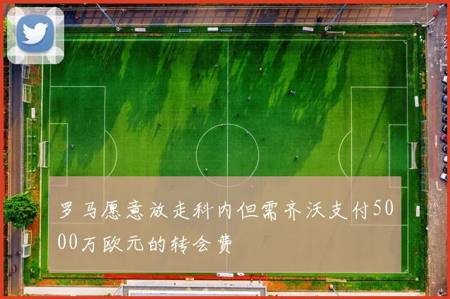 罗马愿意放走科内但需齐沃支付5000万欧元的转会费