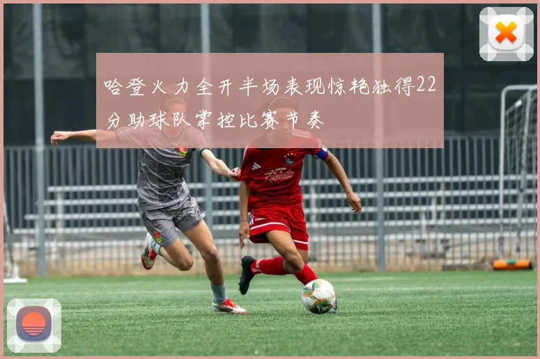 哈登火力全开半场表现惊艳独得22分助球队掌控比赛节奏