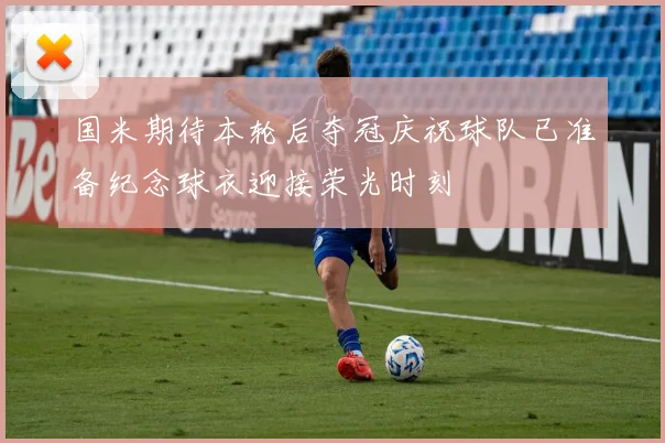 国米期待本轮后夺冠庆祝球队已准备纪念球衣迎接荣光时刻