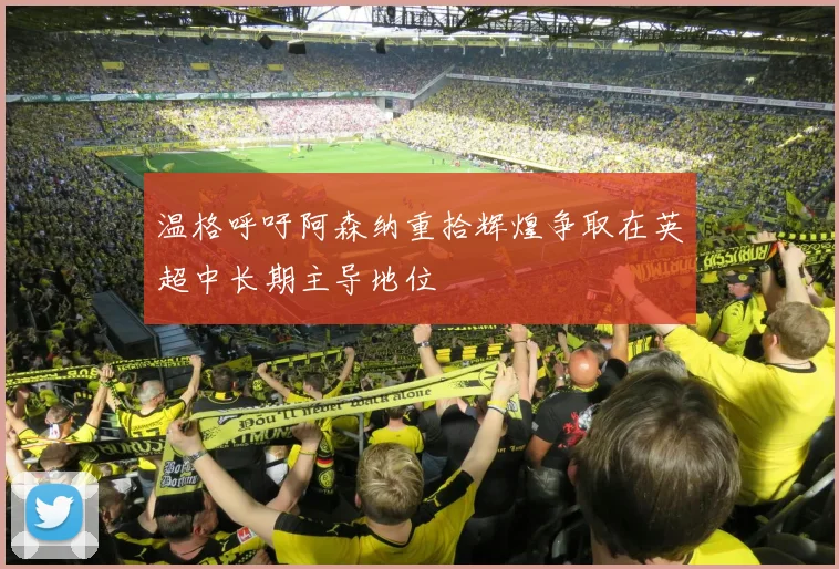 温格呼吁阿森纳重拾辉煌争取在英超中长期主导地位