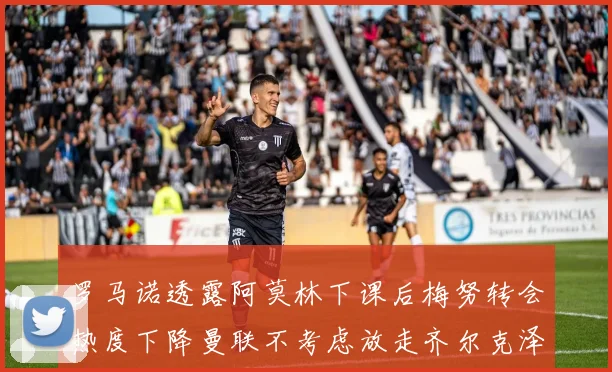 罗马诺透露阿莫林下课后梅努转会热度下降曼联不考虑放走齐尔克泽